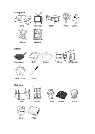 Living room
Sofa Television Table Vase Lamp
Frame Window
Kitchen
Frying-pan Sink Teapot Oven Refrigerator
Rice cooker Knife
Bedroom
Bed Cupboard Lamp blanket Mirror
Clock Pillow
 