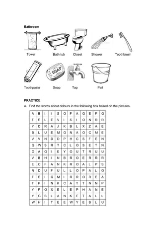 Bathroom
Towel Bath tub Closet Shower Toothbrush
Toothpaste Soap Tap Pail
PRACTICE
A. Find the words about colours in the following box based on the pictures.
A B I I S O F A G E F G
T E L E V I S I O N R R
Y D R A J K B L X Z A E
B L U E M
N
M
G N A O C
C
M E
V V N D D P H C S F E N
Q W S R T C L O S E T N
O A G I E Y O U T R U U
V B H I N B R O E R R R
E C F A N K R O A L P S
N D U F U L L O P A L O
T E I Q M I R R O R E A
T P I N K C A T T N N P
Y F O X E L E P H A N E
Y G B L A N K E T A L L
W H I T E E W Y E B L U
 