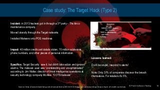© Planit Software Testing
Case study: The Target Hack (Type 2)
Incident: in 2013 hackers got in through a 3rd party – The Airco
maintenance company.
Moved laterally through the Target networks
Installed Malware onto POS machines
Impact: 40 million credit card details stolen, 70 million addresses,
phone numbers, and other pieces of personal information
Specifics: Target Security saw it, but didn’t take action and ignored
alarms. The malware used was “uninteresting and unsophisticated”
according to Jim Walter, director of threat intelligence operations at
security technology company McAfee. “COTS malware”
© Planit Software Testing 18
Lessons learned:
Don’t be stupid, respond to alerts!
Note: Only 31% of companies discover the breach
themselves. For retailers it’s 5%
Source: http://www.bloomberg.com/news/articles/2014-03-13/target-missed-warnings-in-epic-hack-of-credit-card-data
 