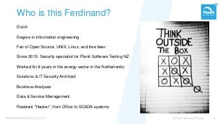 www.planittesting.com
Who is this Ferdinand?
Dutch
Degree in information engineering
Fan of Open Source, UNIX, Linux, and free beer
Since 2015: Security specialist for Planit Software Testing NZ
Worked for 9 years in the energy sector in the Netherlands
Solutions & IT Security Architect
Business Analyses
Data & Service Management
Resident “Hacker”, from Office to SCADA systems
© Planit Software Testing 2
 