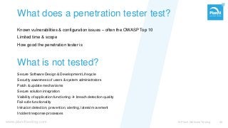 www.planittesting.com
What does a penetration tester test?
Known vulnerabilities & configuration issues – often the OWASP Top 10
Limited time & scope
How good the penetration tester is
© Planit Software Testing 34
What is not tested?
Secure Software Design & Development Lifecycle
Security awareness of users & system administrators
Patch & update mechanisms
Secure solution integration
Visibility of application functioning  breach detection quality
Fail-safe functionality
Intrusion detection, prevention, alerting, lateral movement
Incident response processes
 