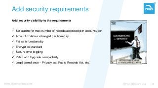 www.planittesting.com
Add security requirements
Add security visibility to the requirements
 Set alarms for max number of records accessed per account/user
 Amount of data exchanged per hour/day
 Fail safe functionality
 Encryption standard
 Secure error logging
 Patch and Upgrade compatibility
 Legal compliance – Privacy act, Public Records Act, etc.
© Planit Software Testing 36
 