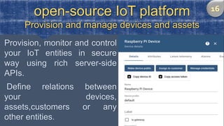 open-source IoT platform
Provision and manage devices and assets
Provision, monitor and control
your IoT entities in secure
way using rich server-side
APIs.
Define relations between
your devices,
assets,customers or any
other entities.
 