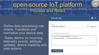 open-source IoT platform
Process and React
Define data processing rule
chains. Transform and
normalize your device data.
 Raise alarms on incoming
telemetry events, attribute
updates, device inactivity and
user actions.
 
