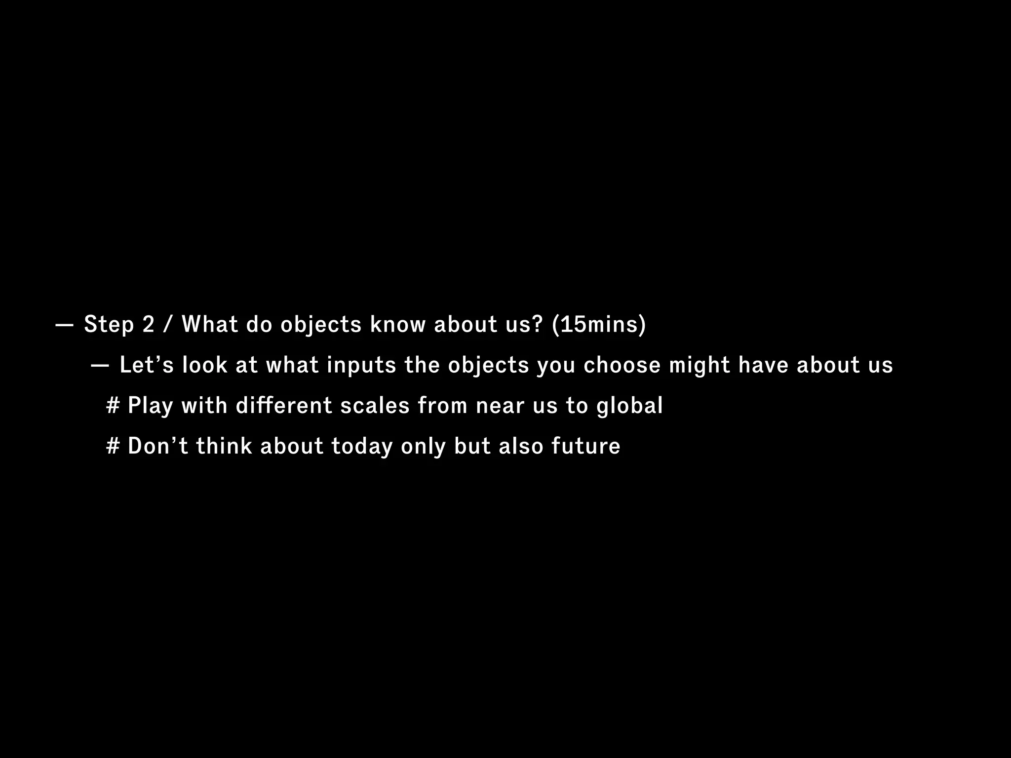 — Step 2 / What do objects know about us? (15mins)
— Let’s look at what inputs the objects you choose might have about us
# Play with diﬀerent scales from near us to global
# Don’t think about today only but also future
 