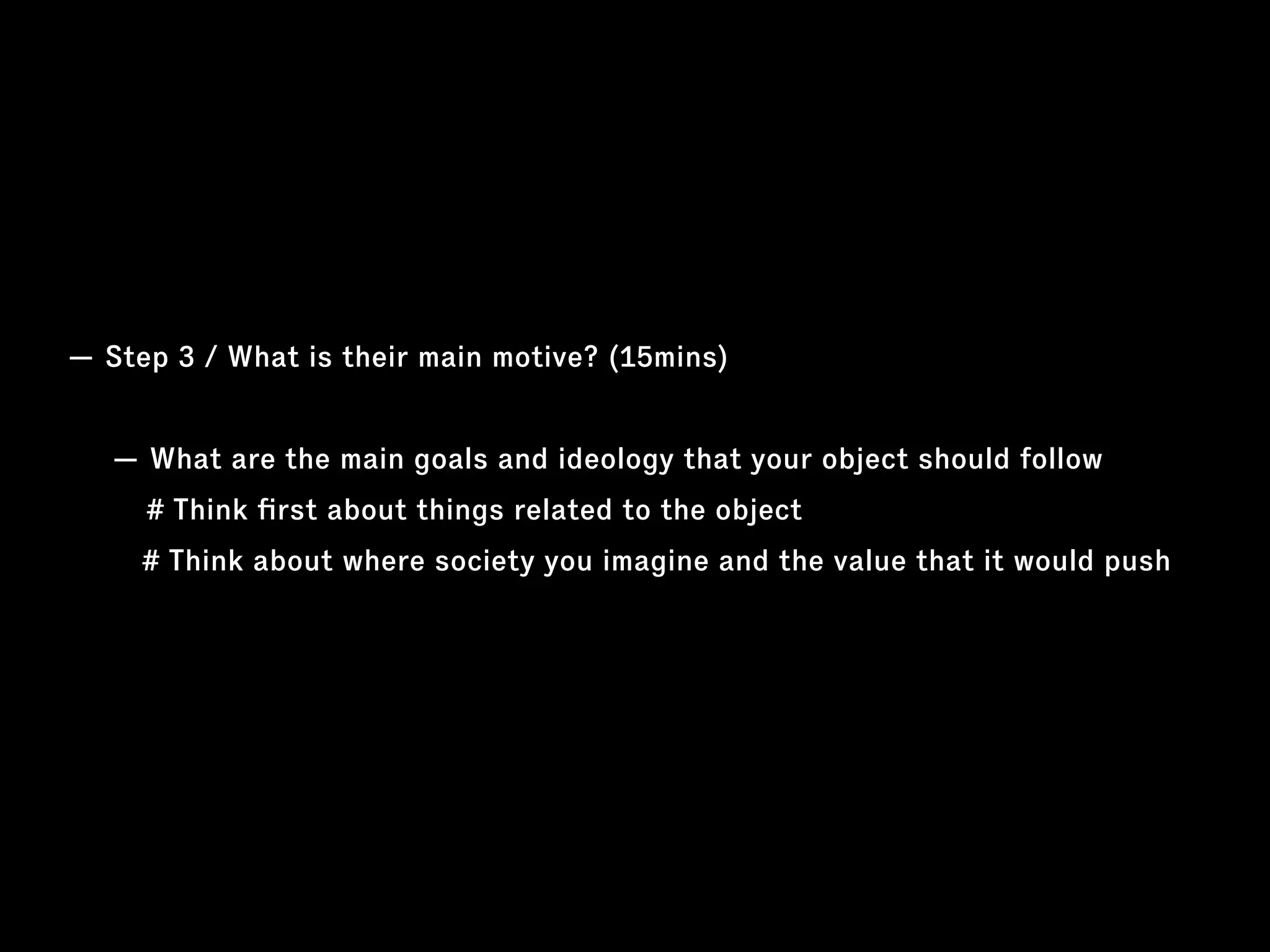 — Step 3 / What is their main motive? (15mins)
— What are the main goals and ideology that your object should follow
# Think ﬁrst about things related to the object
# Think about where society you imagine and the value that it would push
 