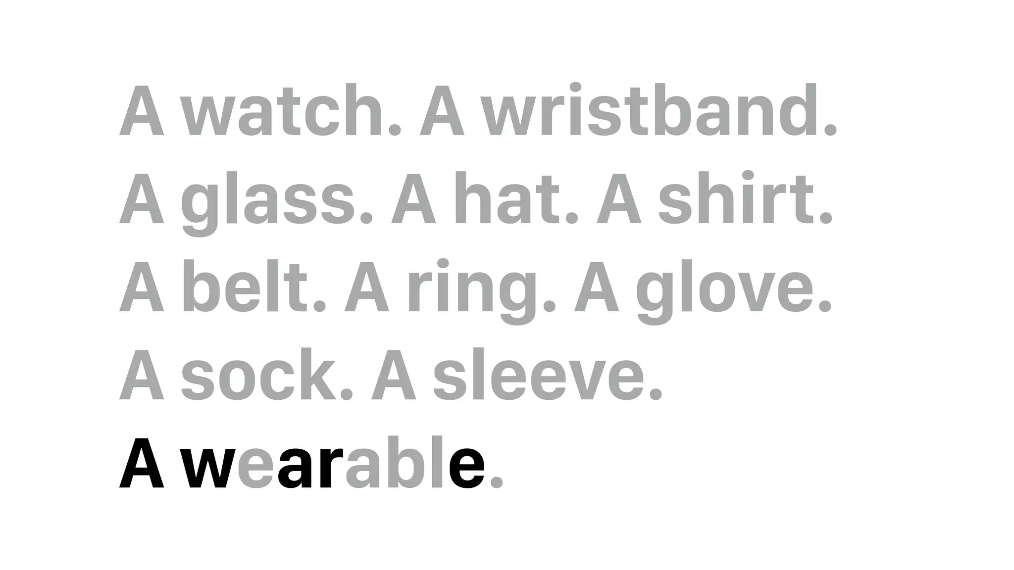 A watch. A wristband.  
A glass. A hat. A shirt.  
A belt. A ring. A glove.  
A sock. A sleeve.  
A wearable.
 