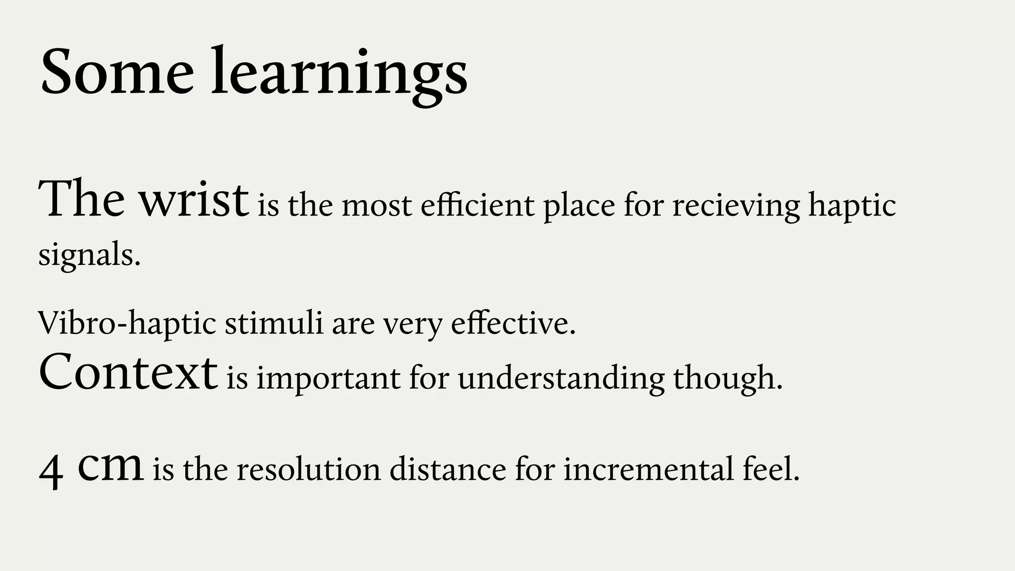 Some learnings
The wristis the most eﬃcient place for recieving haptic
signals.
Vibro-haptic stimuli are very eﬀective.  
Contextis important for understanding though.
4 cmis the resolution distance for incremental feel.
 