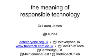 the meaning of
responsible technology
Dr Laura James
@LaurieJ
doteveryone.org.uk / @DoteveryoneUK
www.trusttech.cam.ac.uk / @CamTrustTech
@Cambridge_CL
@MaintenanceFest / @TheImpactUnion
 