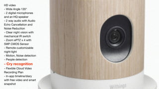 HD video 
- Wide Angle 135° 
- 2 digital microphones 
and an HQ speaker 
- 2 way audio with Audio 
Echo Cancellation and 
Noise Reduction 
- Clear night vision with 
mechanical IR switch 
- Zoom ePTZ x 4 with 
5MP CMOS Sensor 
- Remote customizable 
night-light 
- Motion, Noise detection 
- People detection 
- Cry recognition 
- Flexible Cloud Video 
Recording Plan 
- In-app timeline/diary 
with free video and smart 
snapshot 
 