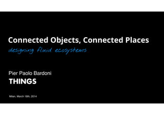Connected Objects, Connected Places
designing fluid ecosystems
Milan, March 18th, 2014
Pier Paolo Bardoni!
 