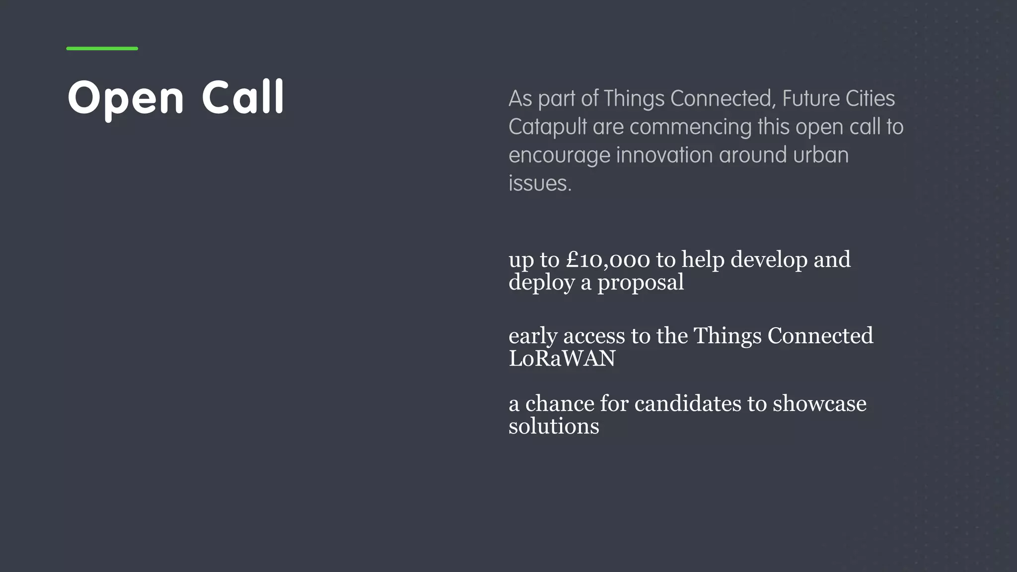 Open Call As part of Things Connected, Future Cities
Catapult are commencing this open call to
encourage innovation around urban
issues.
up to £10,000 to help develop and
deploy a proposal
early access to the Things Connected
LoRaWAN
a chance for candidates to showcase
solutions
 