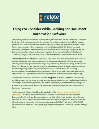 Things to Consider While Looking For Document
Automation Software
Every vast organization incorporates a variety of things to be done on the documentation. During this
developed world, for this purpose, it's obvious to an own software package that's skillful enough to
handle the load. Manual maintenance of of these reports is tedious and a protracted method. Earlier
the businesses accustomed have a large bunch of individuals specifically for doing the manual
documents. It had been a waste of workforce, time and cash. But today, the good folks typically use
document generation software package that may alone do the work, of that bunch of individuals
United Nations agency were utilized to try to to the documentation, in terribly short time period.
Document generation software package makes a document once then all the information is held on
on that mechanically. After you have sorted out a corporation that gives all the software package
solutions, or document generation software package particularly, there are few things that have to be
thought of. The primary and foremost issue to contemplate is however straightforward it's to line up
the software package and the way user friendly it's to use. If it needs Associate in Nursing
knowledgeable and accomplished person to put into it then it for certainly can’t be simple to use for
everyone else. The simplest software package is that the one, that motorcar installs on plugging.
Next the software package should avail the word merge feature that's it ought to be able to merge
word documents simply while not requiring an excessive amount of the time. It ought to even be able to
save multiple versions of any document. This is often smart after you need to create tiny changes and
you don’t wish to write on the first doc. By now several versions are saved and you'll jump to any of
them as per your demand.
Another wonderful feature that adds to the practicality of the software package is SharePoint
PowerPoint. This feature helps multiple users to integrate into a network and work on a same
document or file. Sometimes, there's a requirement of storing figures and statistics within the word
document. In such a case you wish a document that may mix with a program still. If these options are
offered in document generation software packages provided by Relate Technologies. Visit the link
computer network.relatetech.com to grasp regarding all the exceptional options this software package
offers.
 