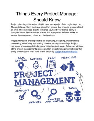 Things Every Project Manager
Should Know
Project planning skills are required to oversee a project from beginning to end.
These skills are highly desirable since they ensure that projects are completed
on time. These abilities directly influence your and your team’s ability to
complete tasks. These abilities ensure that every team member works to
ensure the company’s culture and its objectives.
Project managers are responsible for organizing, designing, implementing,
overseeing, controlling, and ending projects, among other things. Project
managers are constantly in danger of being brushed aside. Below, we will look
at the project management process and ten project management abilities that
every project leader must have in this article by Joseph Haymore Florida.
 
