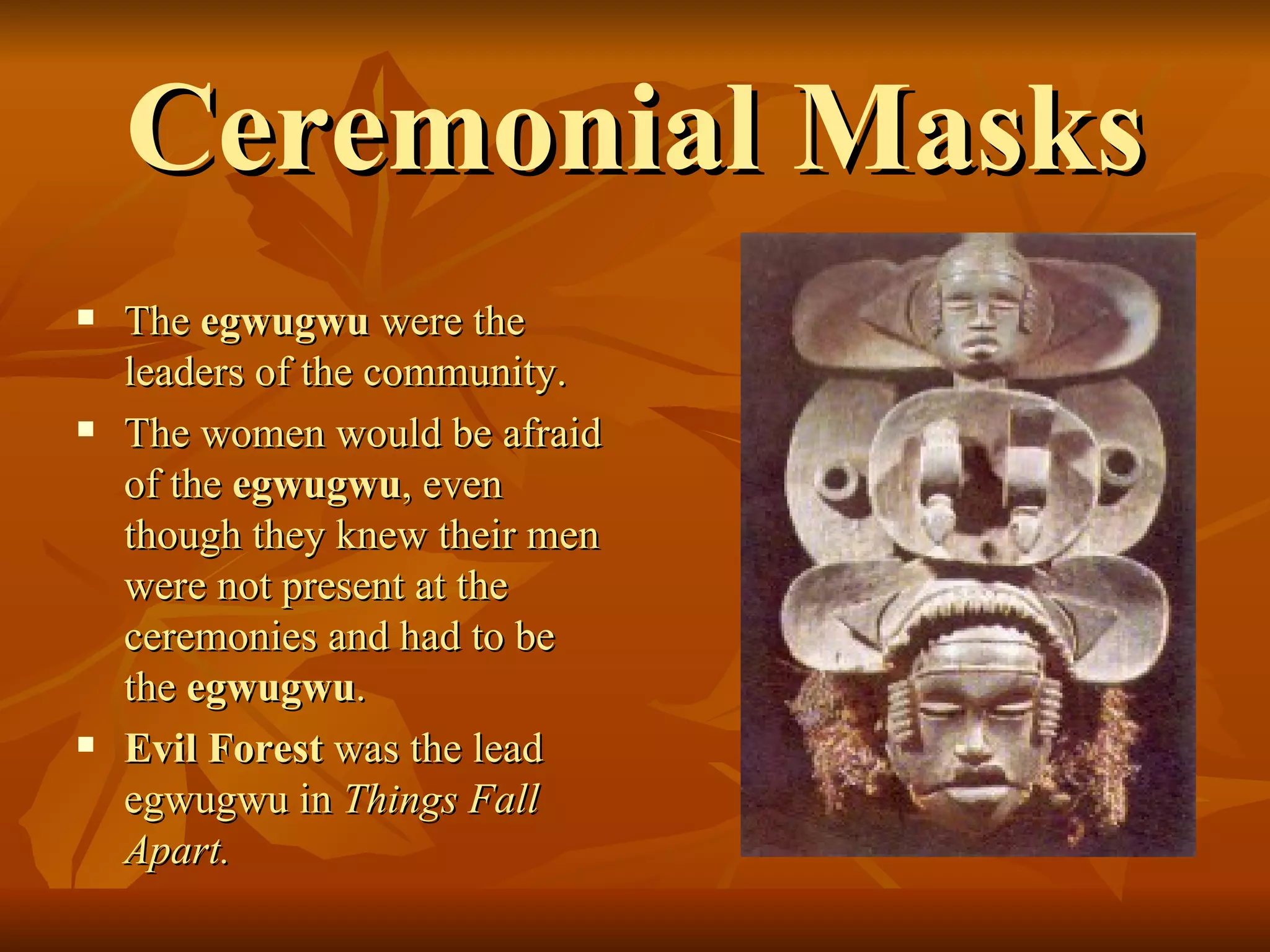 Ceremonial Masks The  egwugwu  were the leaders of the community.  The women would be afraid of the  egwugwu , even though they knew their men were not present at the ceremonies and had to be the  egwugwu .  Evil Forest  was the lead egwugwu in  Things Fall Apart.  