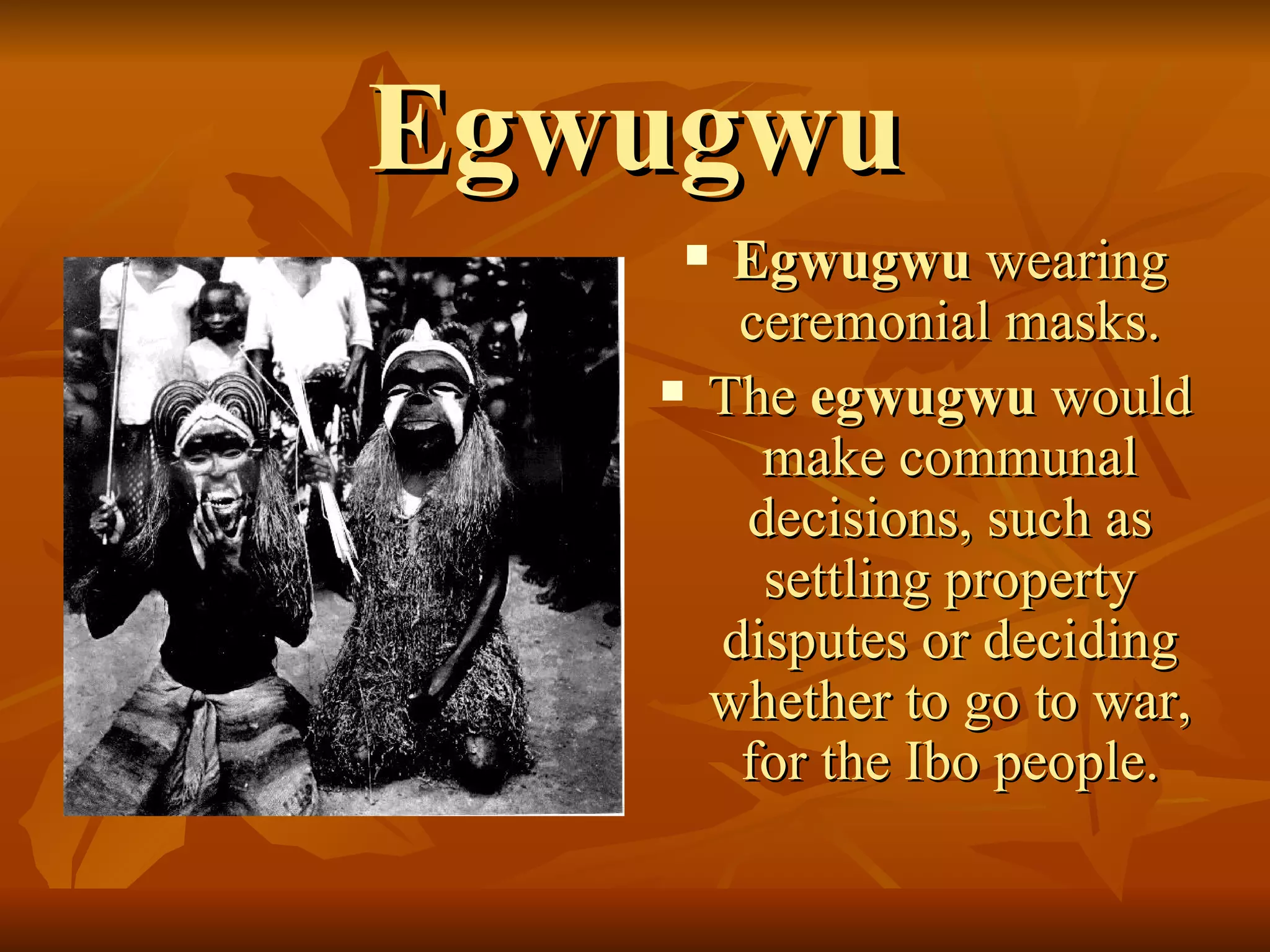 Egwugwu Egwugwu  wearing ceremonial masks. The  egwugwu  would make communal decisions, such as settling property disputes or deciding whether to go to war,  for the Ibo people.  