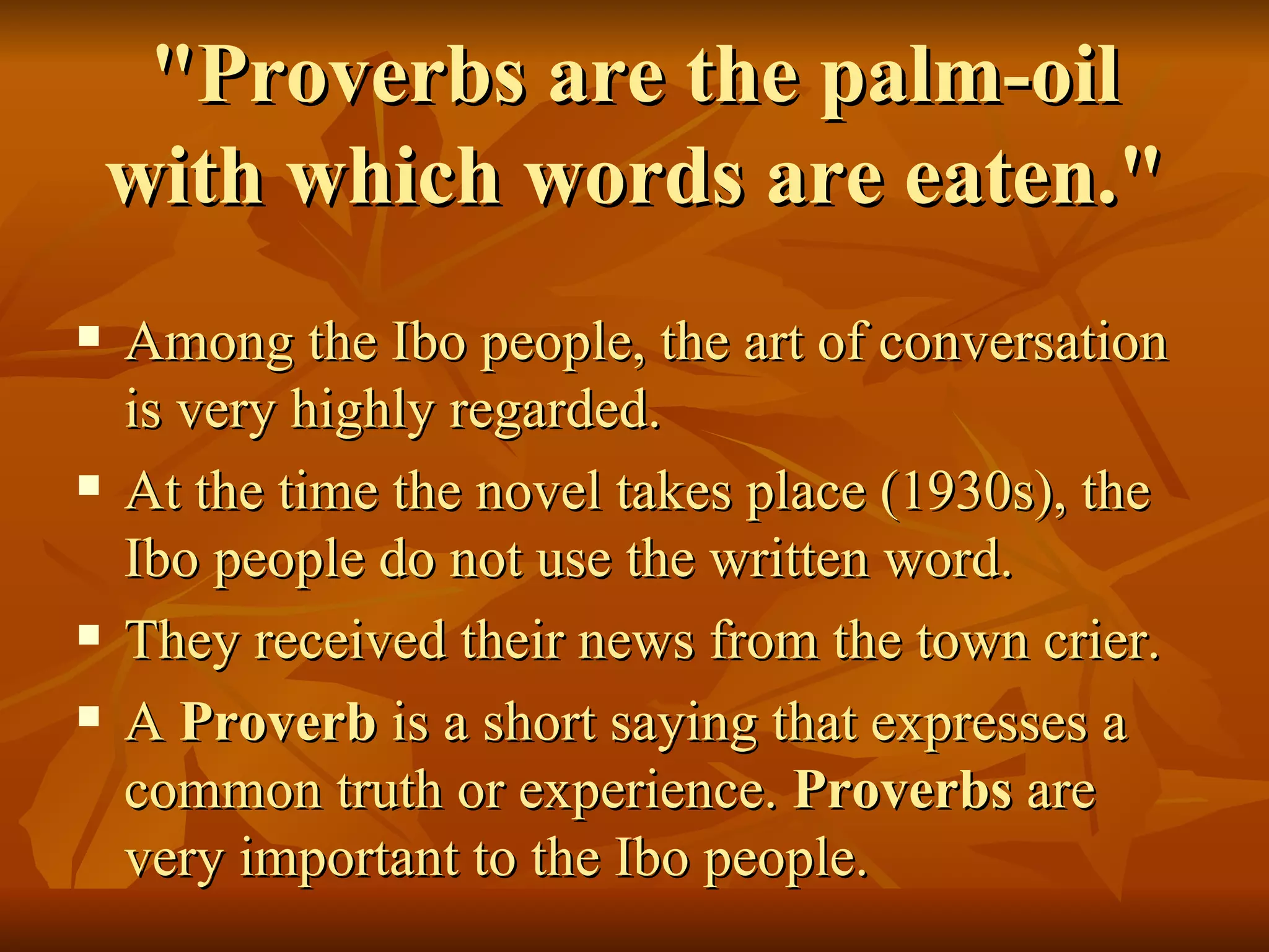 "Proverbs are the palm-oil with which words are eaten." Among the Ibo people, the art of conversation is very highly regarded.  At the time the novel takes place (1930s), the Ibo people do not use the written word.  They received their news from the town crier. A  Proverb  is a short saying that expresses a common truth or experience.  Proverbs  are very important to the Ibo people.  