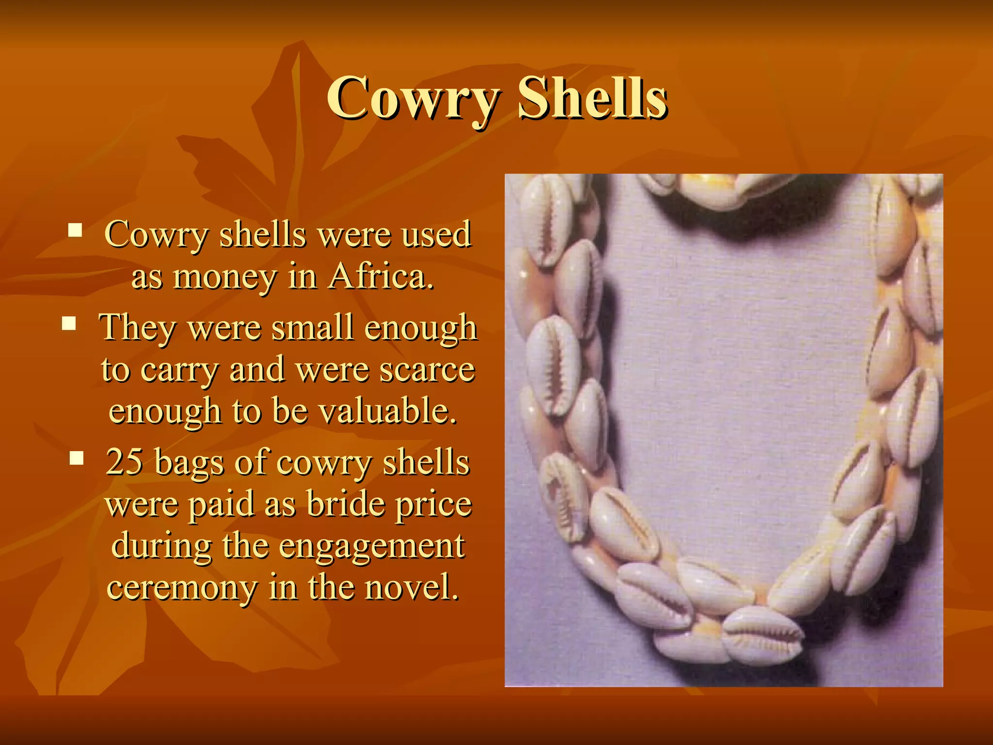 Cowry Shells Cowry shells were used as money in Africa.  They were small enough to carry and were scarce enough to be valuable.   25 bags of cowry shells were paid as bride price during the engagement ceremony in the novel.   