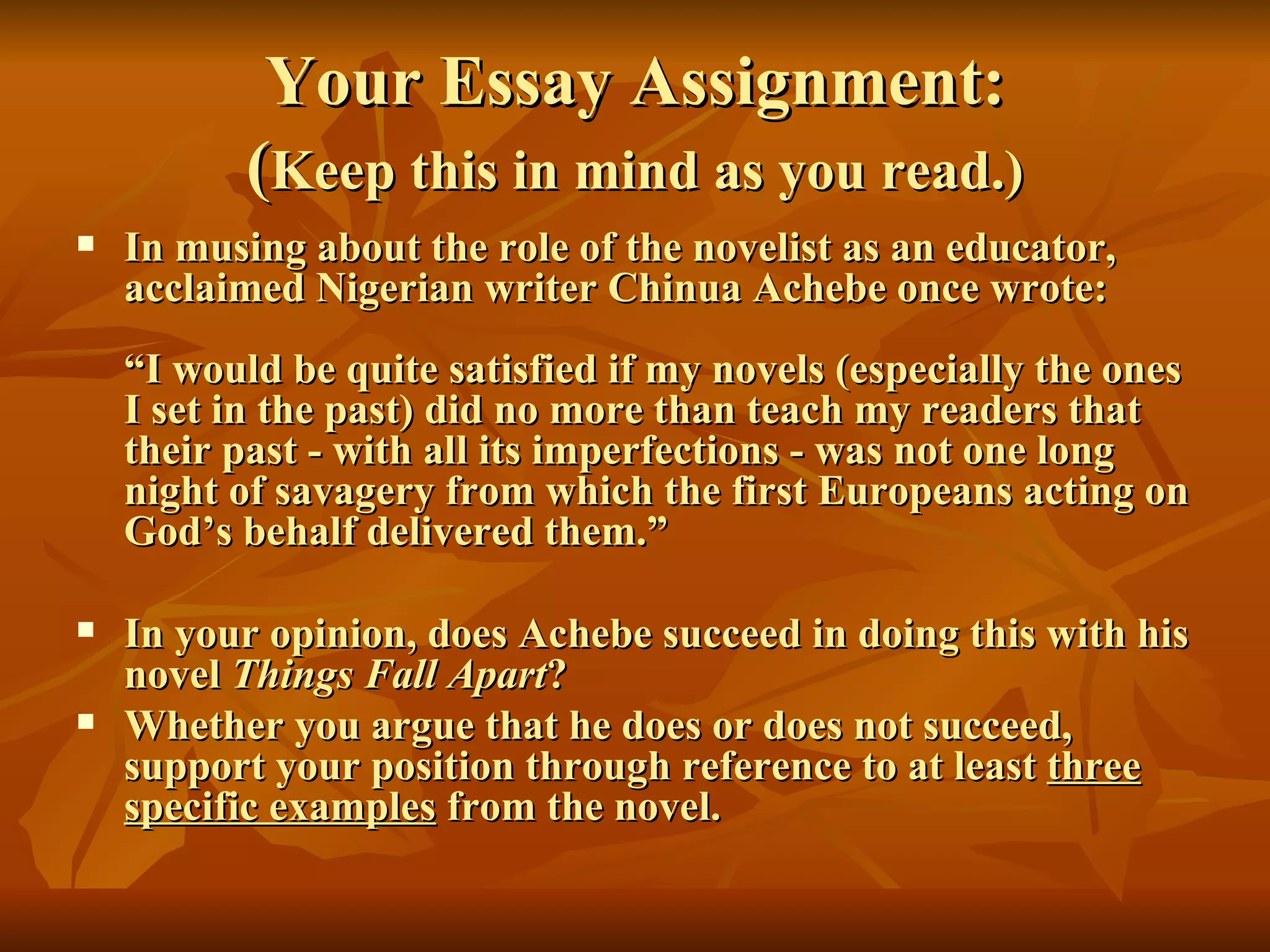 Your Essay Assignment: ( Keep this in mind as you read.) In musing about the role of the novelist as an educator, acclaimed Nigerian writer Chinua Achebe once wrote: “I would be quite satisfied if my novels (especially the ones I set in the past) did no more than teach my readers that their past - with all its imperfections - was not one long night of savagery from which the first Europeans acting on God’s behalf delivered them.”  In your opinion, does Achebe succeed in doing this with his novel  Things Fall Apart ? Whether you argue that he does or does not succeed, support your position through reference to at least  three specific examples  from the novel.   