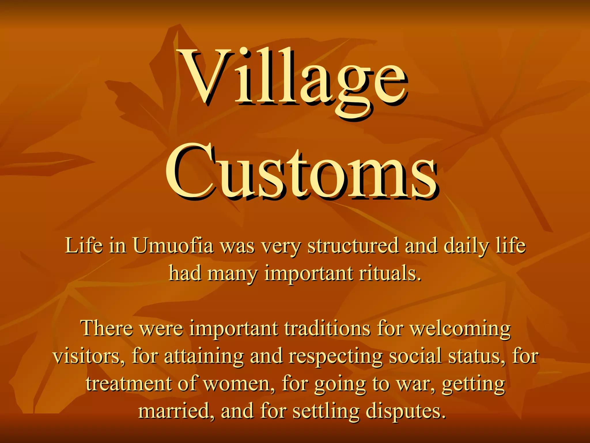 Village Customs Life in Umuofia was very structured and daily life had many important rituals.  There were important traditions for welcoming visitors, for attaining and respecting social status, for treatment of women, for going to war, getting married, and for settling disputes.  