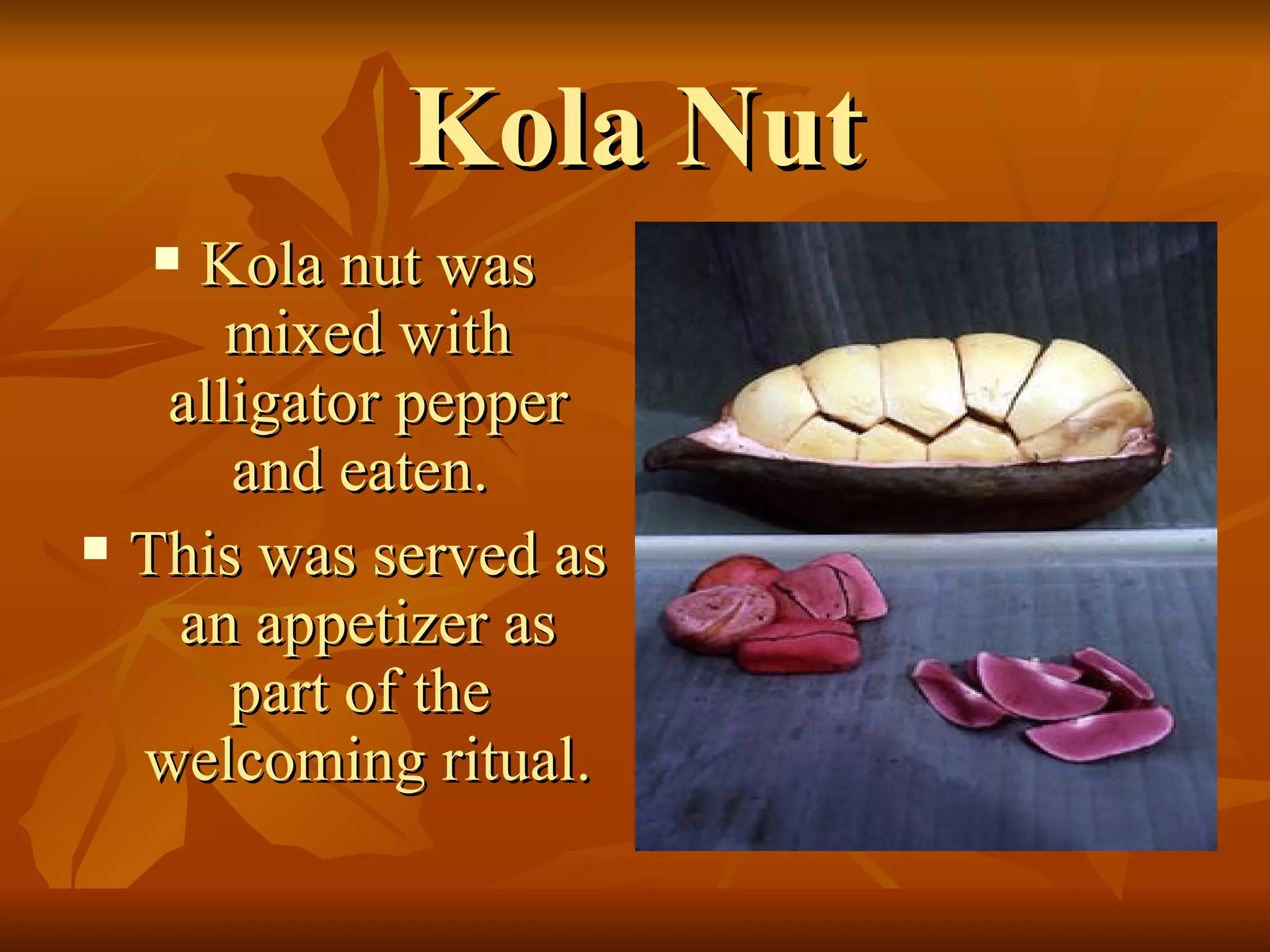 Kola Nut Kola nut was mixed with alligator pepper and eaten.  This was served as an appetizer as part of the  welcoming ritual. 