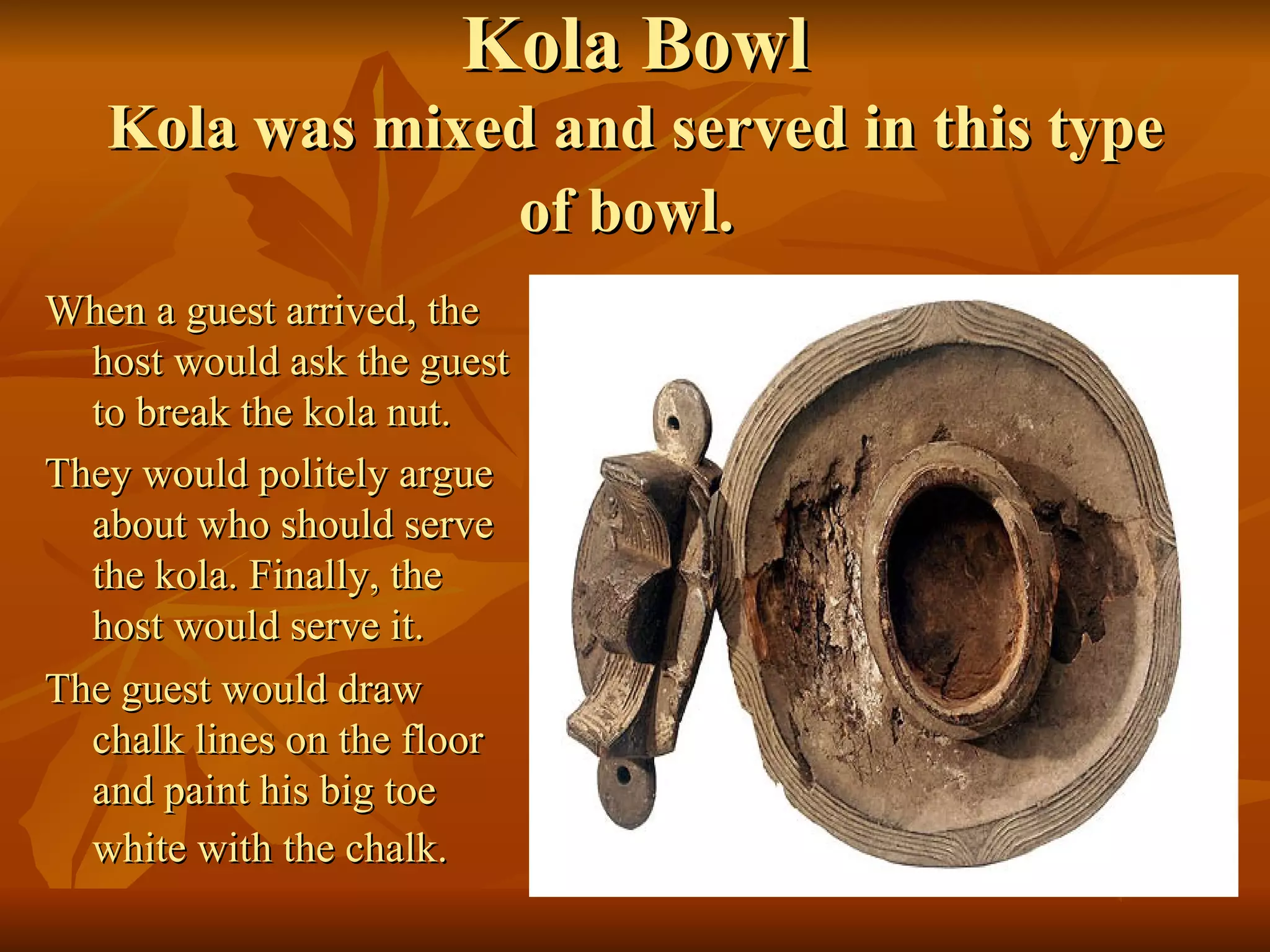 Kola Bowl Kola was mixed and served in this type of bowl.   When a guest arrived, the host would ask the guest to break the kola nut.  They would politely argue about who should serve the kola. Finally, the host would serve it. The guest would draw chalk lines on the floor and paint his big toe white with the chalk.  