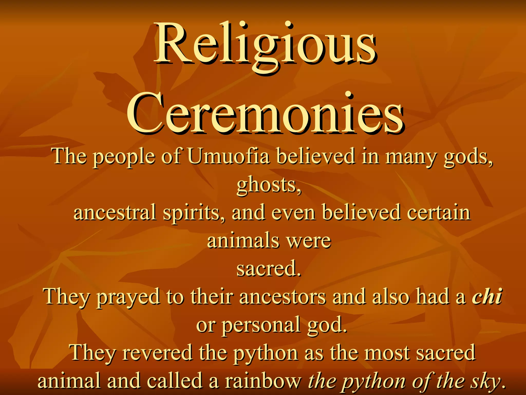 Religious Ceremonies The people of Umuofia believed in many gods, ghosts,  ancestral spirits, and even believed certain animals were  sacred.  They prayed to their ancestors and also had a  chi or personal god.  They revered the python as the most sacred animal and called a rainbow  the python of the sky .  