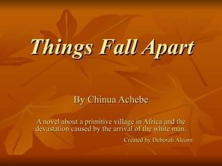 Things Fall Apart By Chinua Achebe A novel about a primitive village in Africa and the devastation caused by the arrival of the white man. Created by Deborah Alcorn 