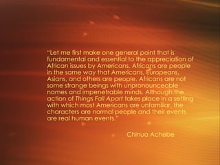 “ Let me first make one general point that is fundamental and essential to the appreciation of African issues by Americans. Africans are people in the same way that Americans, Europeans, Asians, and others are people. Africans are not some strange beings with unpronounceable names and impenetrable minds. Although the action of  Things Fall Apart  takes place in a setting with which most Americans are unfamiliar, the characters are normal people and their events are real human events.” Chinua Achebe 
