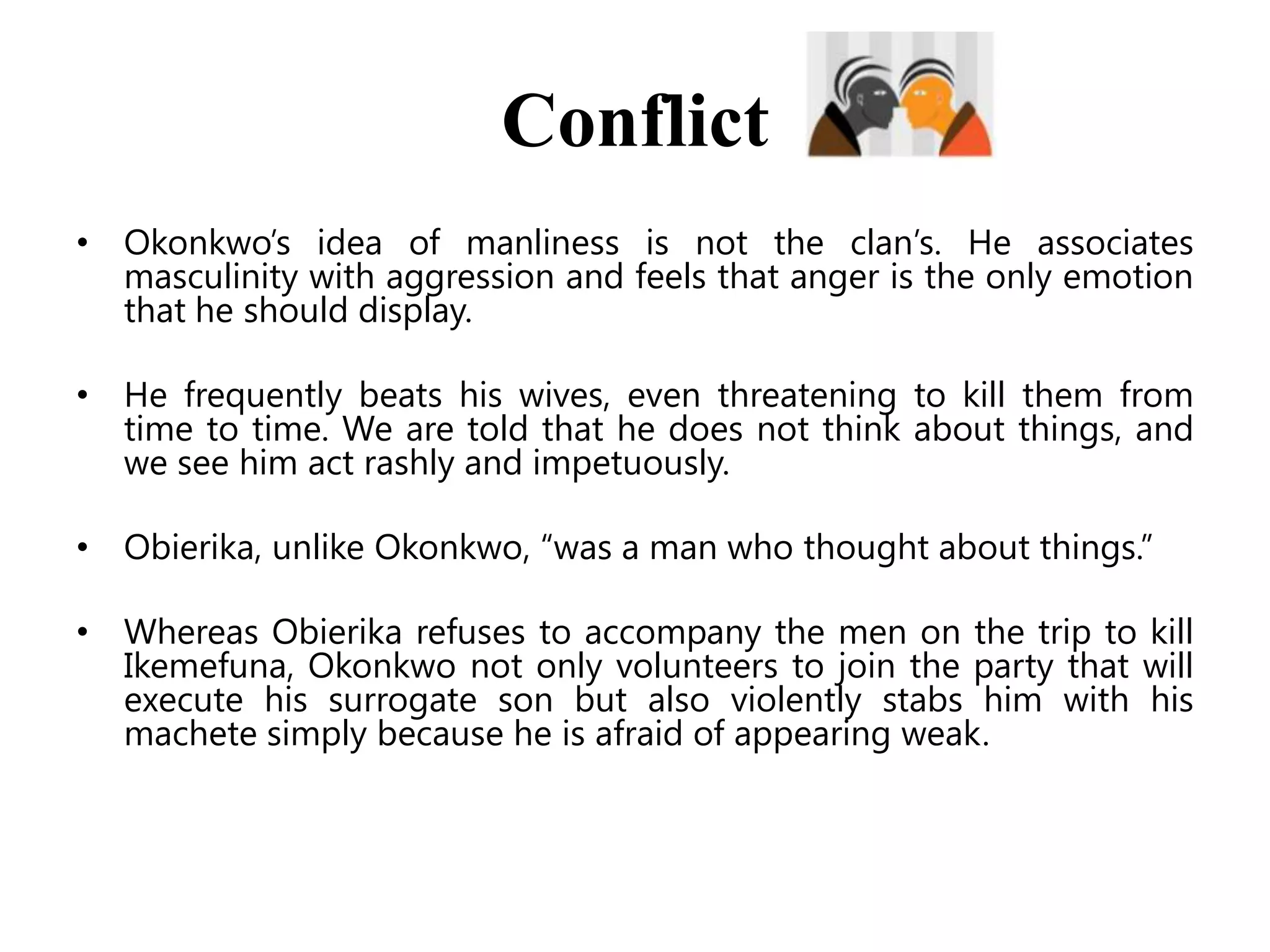 Conflict
• Okonkwo’s idea of manliness is not the clan’s. He associates
masculinity with aggression and feels that anger is the only emotion
that he should display.
• He frequently beats his wives, even threatening to kill them from
time to time. We are told that he does not think about things, and
we see him act rashly and impetuously.

• Obierika, unlike Okonkwo, ―was a man who thought about things.‖
• Whereas Obierika refuses to accompany the men on the trip to kill
Ikemefuna, Okonkwo not only volunteers to join the party that will
execute his surrogate son but also violently stabs him with his
machete simply because he is afraid of appearing weak.

 