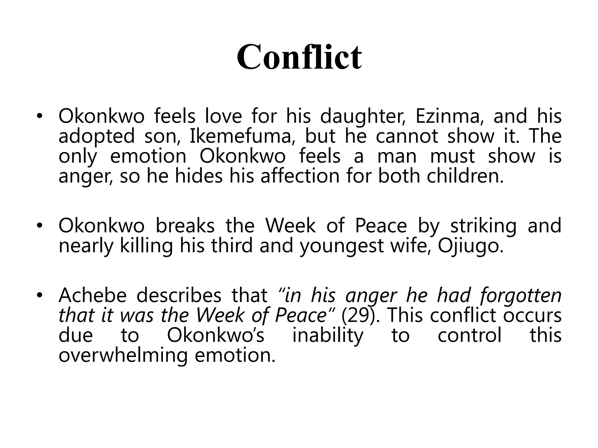 Conflict
• Okonkwo feels love for his daughter, Ezinma, and his
adopted son, Ikemefuma, but he cannot show it. The
only emotion Okonkwo feels a man must show is
anger, so he hides his affection for both children.
• Okonkwo breaks the Week of Peace by striking and
nearly killing his third and youngest wife, Ojiugo.
• Achebe describes that “in his anger he had forgotten
that it was the Week of Peace” (29). This conflict occurs
due to Okonkwo’s inability to control this
overwhelming emotion.

 