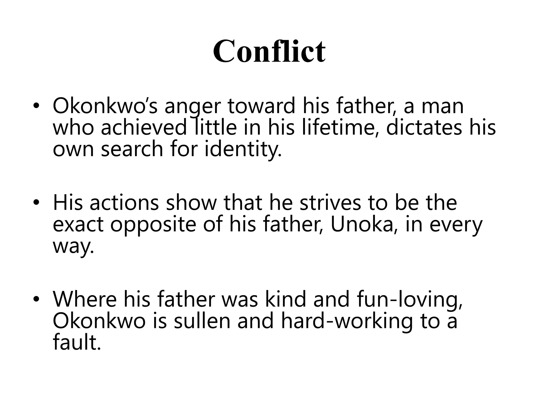 Conflict
• Okonkwo’s anger toward his father, a man
who achieved little in his lifetime, dictates his
own search for identity.
• His actions show that he strives to be the
exact opposite of his father, Unoka, in every
way.
• Where his father was kind and fun-loving,
Okonkwo is sullen and hard-working to a
fault.

 