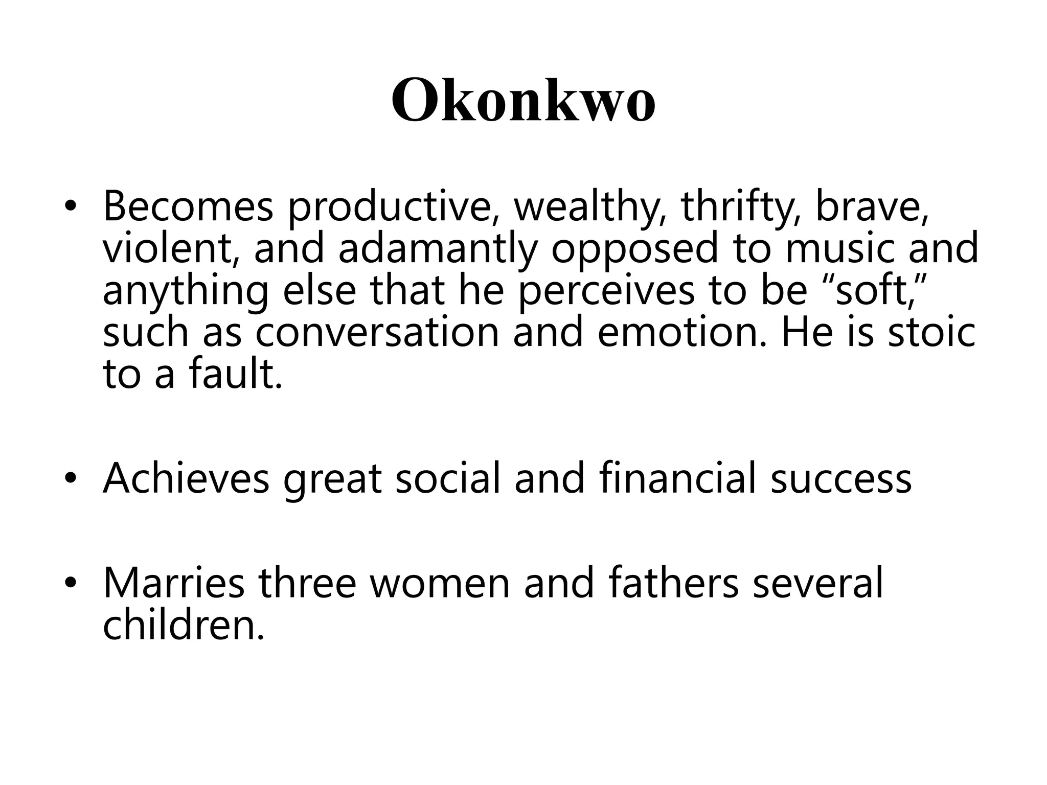 Okonkwo
• Becomes productive, wealthy, thrifty, brave,
violent, and adamantly opposed to music and
anything else that he perceives to be ―soft,‖
such as conversation and emotion. He is stoic
to a fault.
• Achieves great social and financial success
• Marries three women and fathers several
children.

 