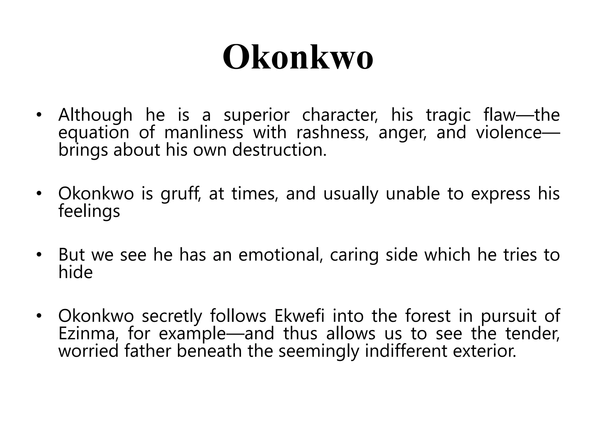 Okonkwo
• Although he is a superior character, his tragic flaw—the
equation of manliness with rashness, anger, and violence—
brings about his own destruction.
• Okonkwo is gruff, at times, and usually unable to express his
feelings

• But we see he has an emotional, caring side which he tries to
hide
• Okonkwo secretly follows Ekwefi into the forest in pursuit of
Ezinma, for example—and thus allows us to see the tender,
worried father beneath the seemingly indifferent exterior.

 