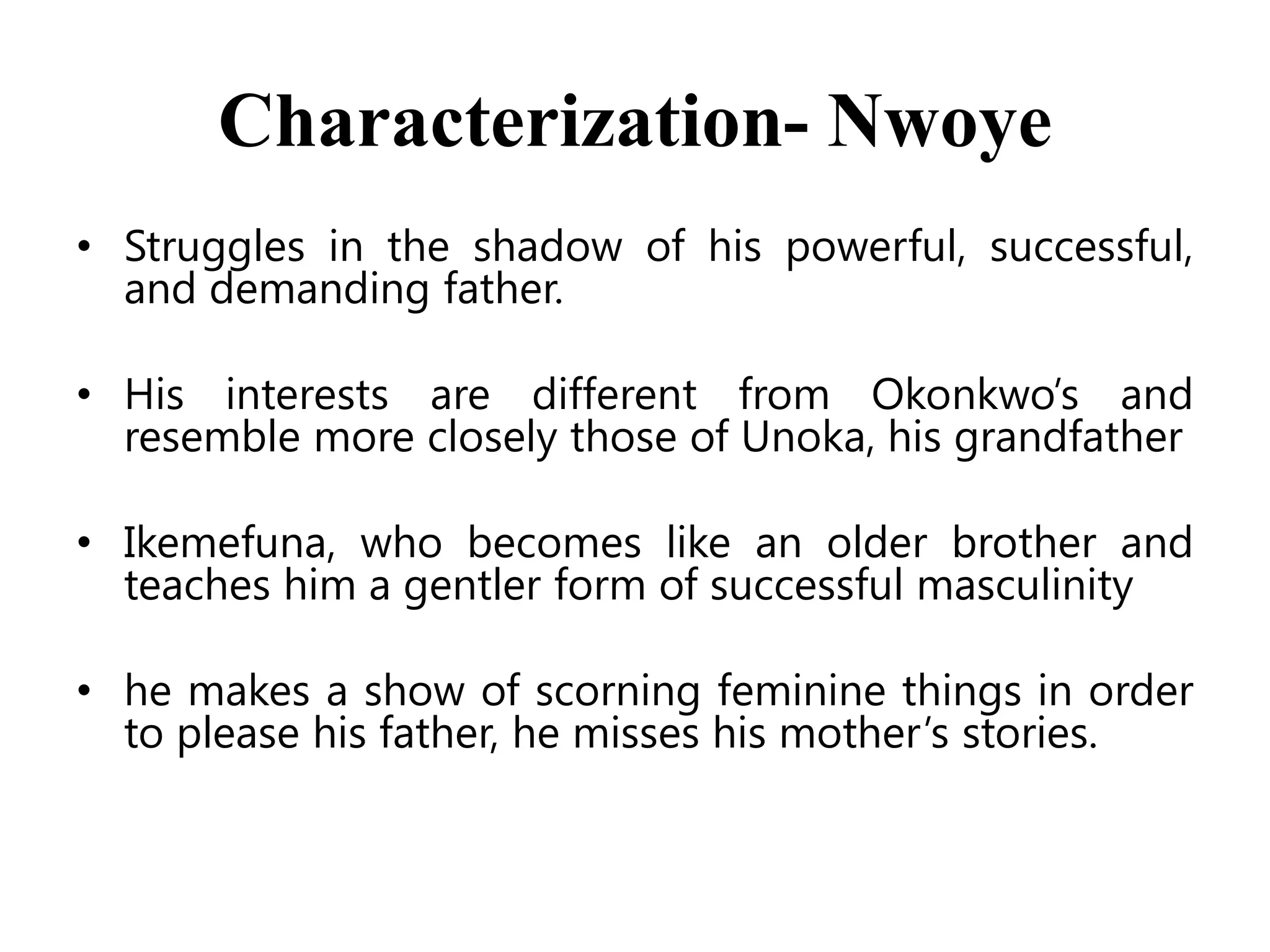 Characterization- Nwoye
• Struggles in the shadow of his powerful, successful,
and demanding father.
• His interests are different from Okonkwo’s and
resemble more closely those of Unoka, his grandfather

• Ikemefuna, who becomes like an older brother and
teaches him a gentler form of successful masculinity
• he makes a show of scorning feminine things in order
to please his father, he misses his mother’s stories.

 