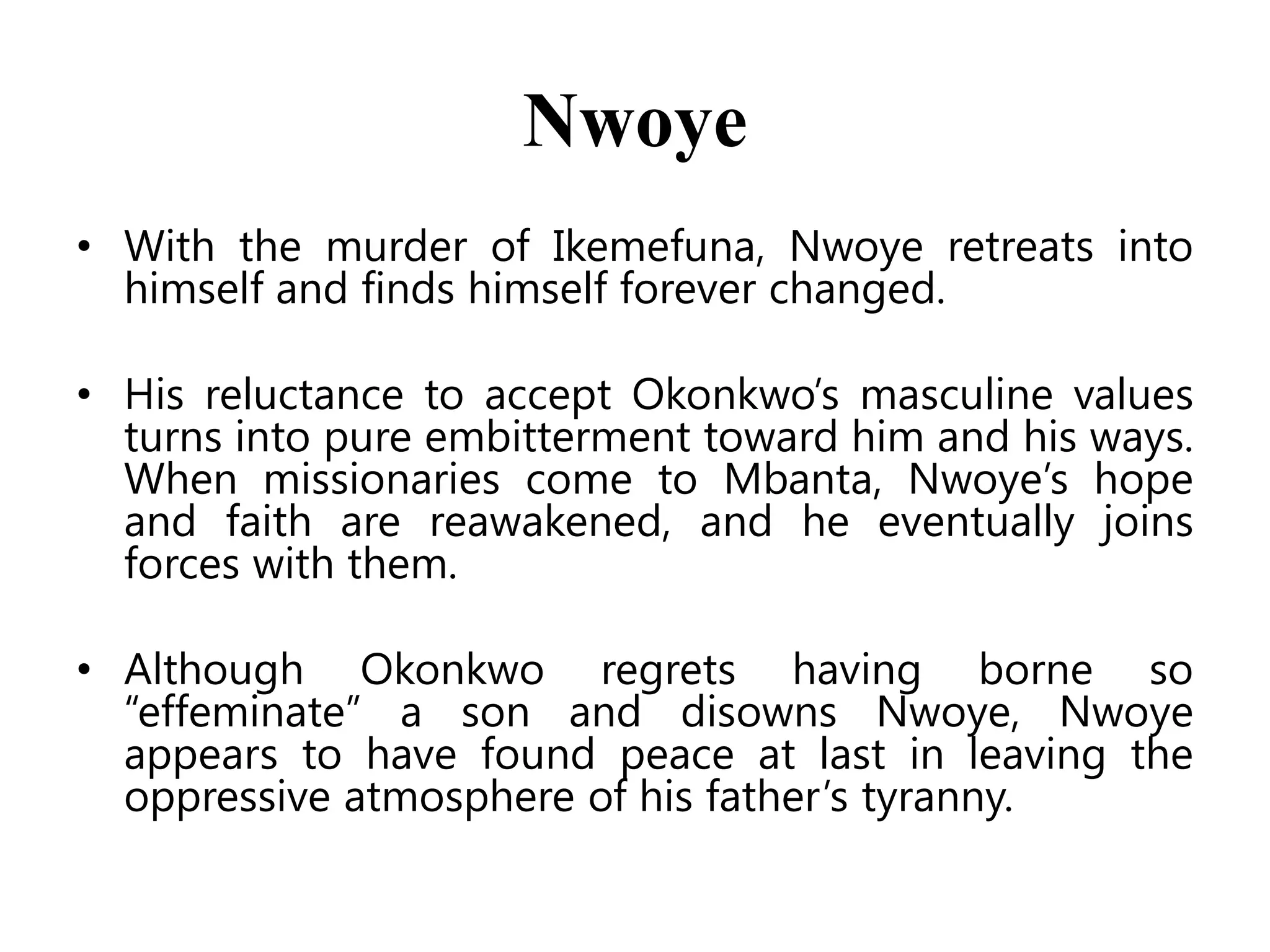 Nwoye
• With the murder of Ikemefuna, Nwoye retreats into
himself and finds himself forever changed.
• His reluctance to accept Okonkwo’s masculine values
turns into pure embitterment toward him and his ways.
When missionaries come to Mbanta, Nwoye’s hope
and faith are reawakened, and he eventually joins
forces with them.
• Although Okonkwo regrets having borne so
―effeminate‖ a son and disowns Nwoye, Nwoye
appears to have found peace at last in leaving the
oppressive atmosphere of his father’s tyranny.

 