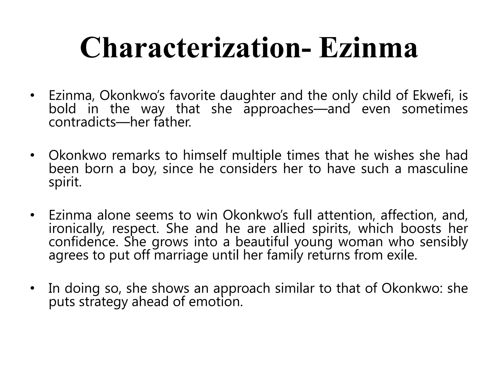 Characterization- Ezinma
• Ezinma, Okonkwo’s favorite daughter and the only child of Ekwefi, is
bold in the way that she approaches—and even sometimes
contradicts—her father.
• Okonkwo remarks to himself multiple times that he wishes she had
been born a boy, since he considers her to have such a masculine
spirit.

• Ezinma alone seems to win Okonkwo’s full attention, affection, and,
ironically, respect. She and he are allied spirits, which boosts her
confidence. She grows into a beautiful young woman who sensibly
agrees to put off marriage until her family returns from exile.
• In doing so, she shows an approach similar to that of Okonkwo: she
puts strategy ahead of emotion.

 