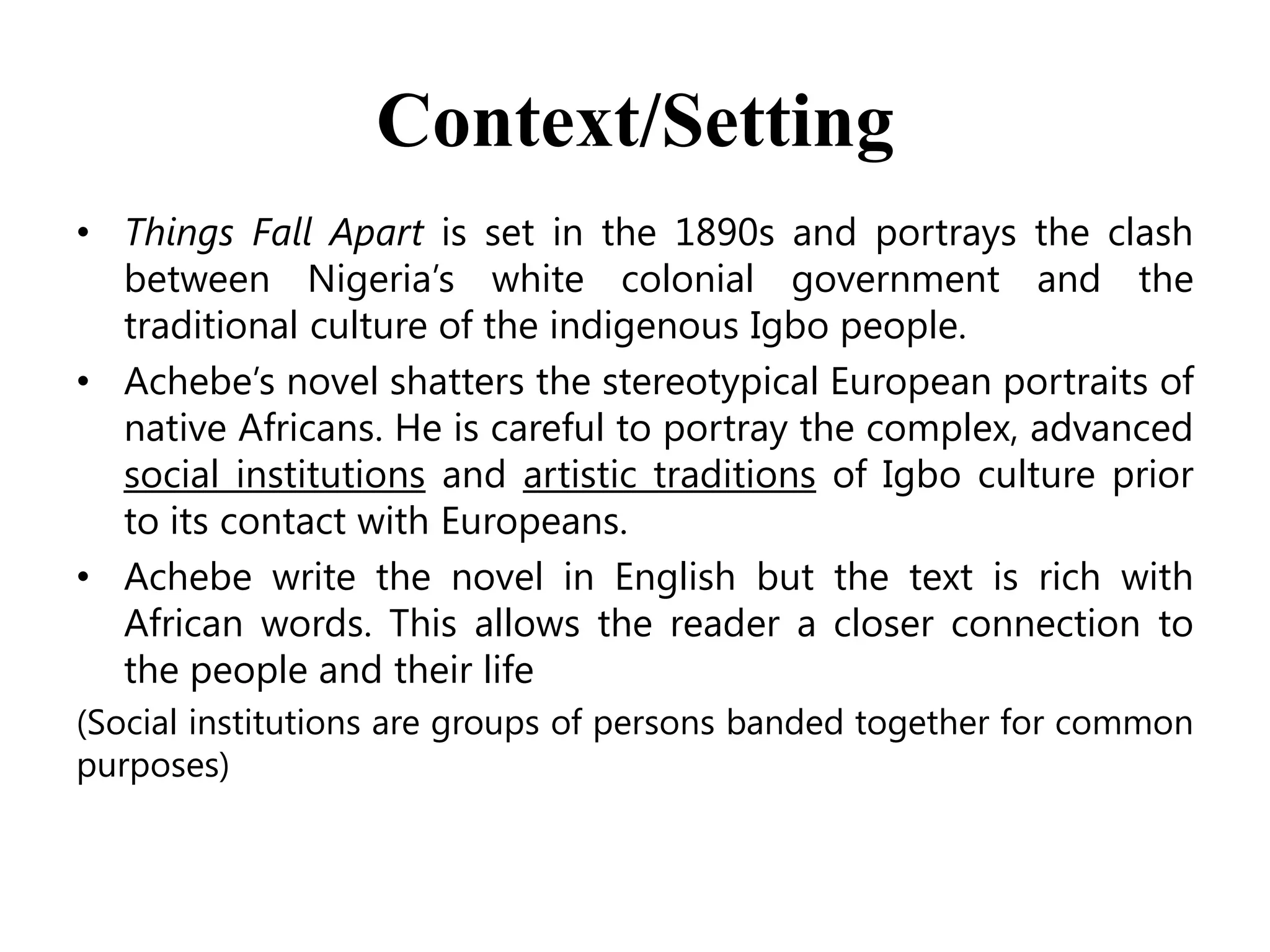 Context/Setting
• Things Fall Apart is set in the 1890s and portrays the clash
between Nigeria’s white colonial government and the
traditional culture of the indigenous Igbo people.
• Achebe’s novel shatters the stereotypical European portraits of
native Africans. He is careful to portray the complex, advanced
social institutions and artistic traditions of Igbo culture prior
to its contact with Europeans.
• Achebe write the novel in English but the text is rich with
African words. This allows the reader a closer connection to
the people and their life
(Social institutions are groups of persons banded together for common
purposes)

 
