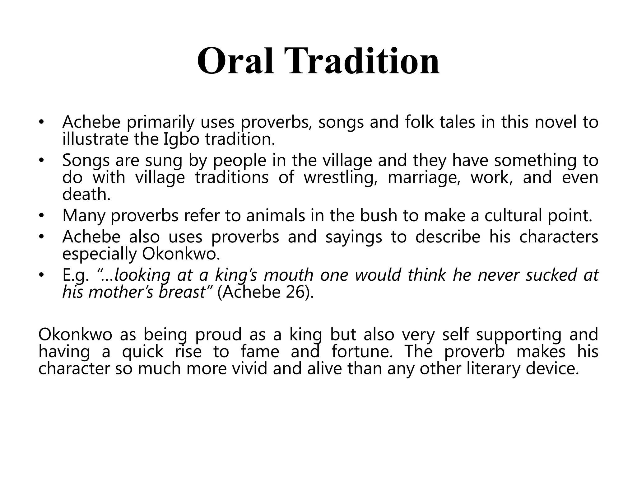 Oral Tradition
• Achebe primarily uses proverbs, songs and folk tales in this novel to
illustrate the Igbo tradition.
• Songs are sung by people in the village and they have something to
do with village traditions of wrestling, marriage, work, and even
death.
• Many proverbs refer to animals in the bush to make a cultural point.
• Achebe also uses proverbs and sayings to describe his characters
especially Okonkwo.
• E.g. “…looking at a king’s mouth one would think he never sucked at
his mother’s breast” (Achebe 26).
Okonkwo as being proud as a king but also very self supporting and
having a quick rise to fame and fortune. The proverb makes his
character so much more vivid and alive than any other literary device.

 