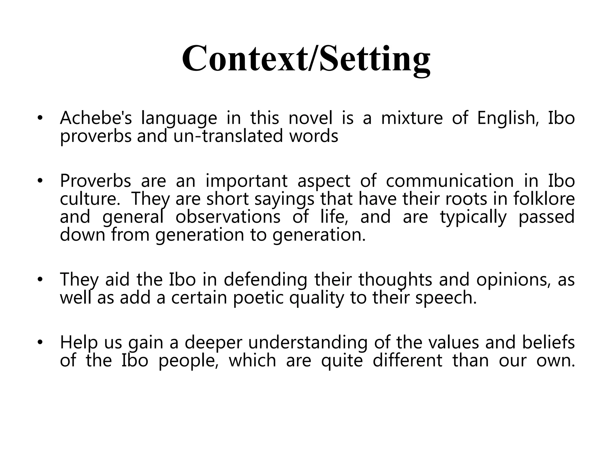Context/Setting
• Achebe's language in this novel is a mixture of English, Ibo
proverbs and un-translated words
• Proverbs are an important aspect of communication in Ibo
culture. They are short sayings that have their roots in folklore
and general observations of life, and are typically passed
down from generation to generation.
• They aid the Ibo in defending their thoughts and opinions, as
well as add a certain poetic quality to their speech.
• Help us gain a deeper understanding of the values and beliefs
of the Ibo people, which are quite different than our own.

 