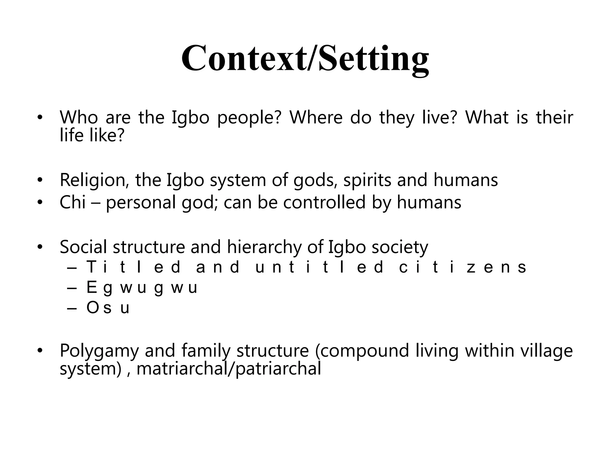 Context/Setting
• Who are the Igbo people? Where do they live? What is their
life like?
• Religion, the Igbo system of gods, spirits and humans
• Chi – personal god; can be controlled by humans
• Social structure and hierarchy of Igbo society
– Ti t l e d a n d u n t i t l e d c i t i z e n s
– Eg wu g wu
– Os u

• Polygamy and family structure (compound living within village
system) , matriarchal/patriarchal

 