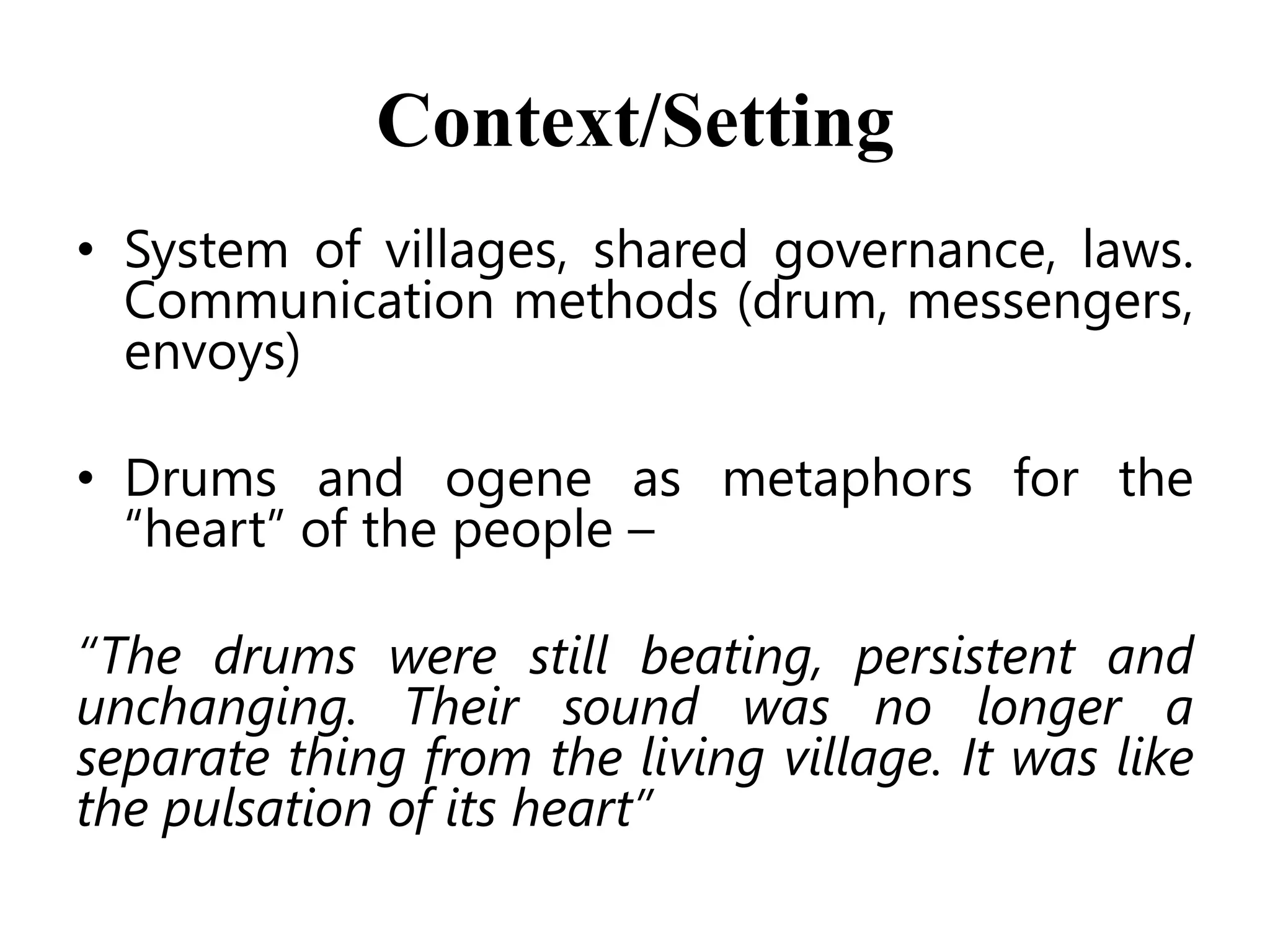 Context/Setting
• System of villages, shared governance, laws.
Communication methods (drum, messengers,
envoys)
• Drums and ogene as metaphors for the
―heart‖ of the people –
“The drums were still beating, persistent and
unchanging. Their sound was no longer a
separate thing from the living village. It was like
the pulsation of its heart”

 