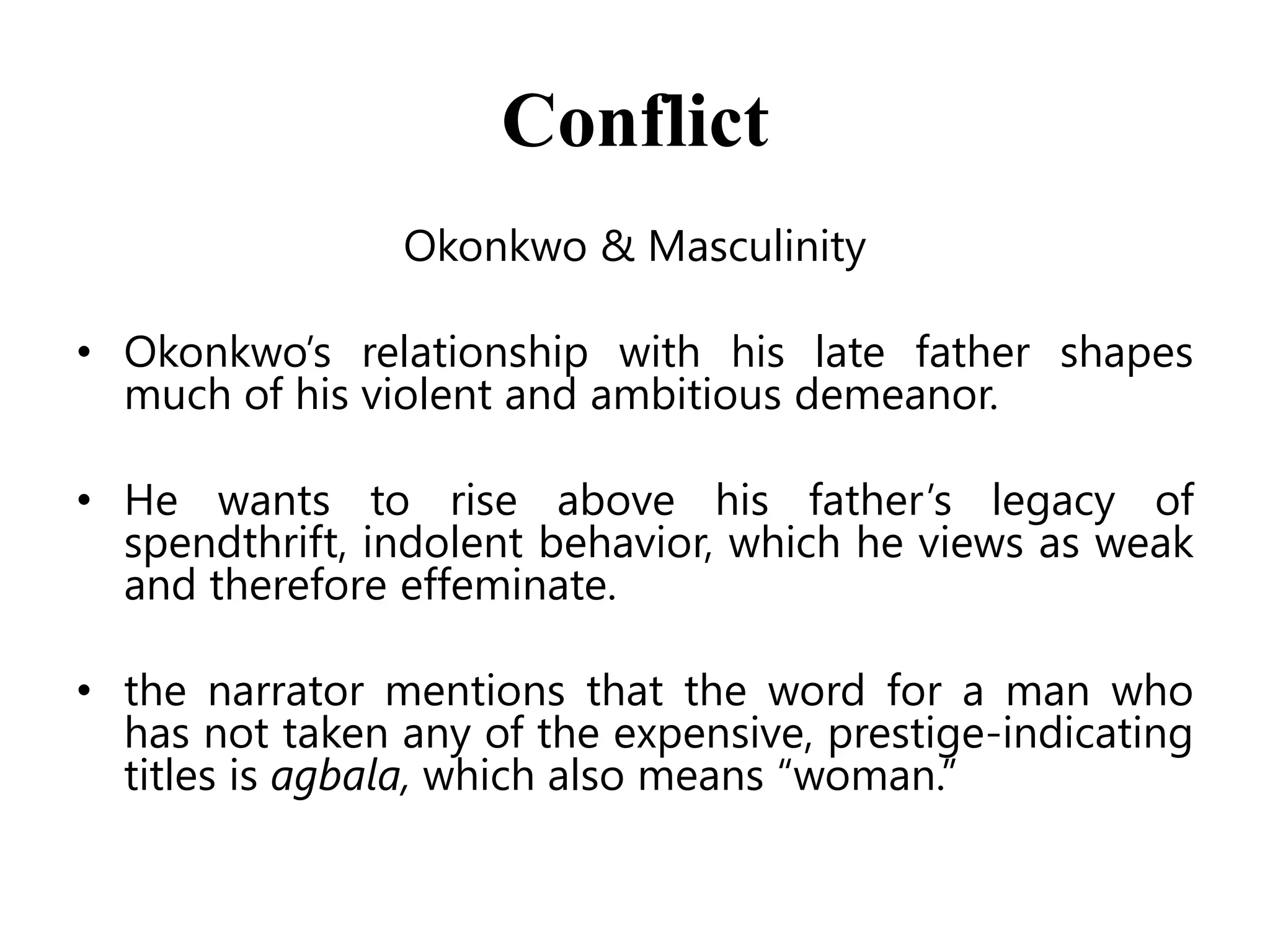 Conflict
Okonkwo & Masculinity
• Okonkwo’s relationship with his late father shapes
much of his violent and ambitious demeanor.
• He wants to rise above his father’s legacy of
spendthrift, indolent behavior, which he views as weak
and therefore effeminate.
• the narrator mentions that the word for a man who
has not taken any of the expensive, prestige-indicating
titles is agbala, which also means ―woman.‖

 