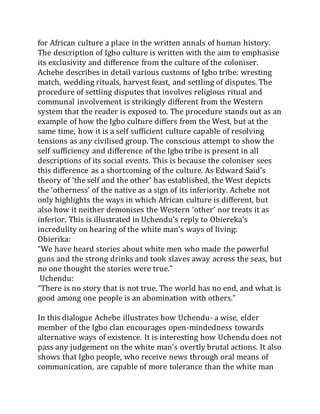 for African culture a place in the written annals of human history.
The description of Igbo culture is written with the aim to emphasise
its exclusivity and difference from the culture of the coloniser.
Achebe describes in detail various customs of Igbo tribe: wresting
match, wedding rituals, harvest feast, and settling of disputes. The
procedure of settling disputes that involves religious ritual and
communal involvement is strikingly different from the Western
system that the reader is exposed to. The procedure stands out as an
example of how the Igbo culture differs from the West, but at the
same time, how it is a self sufficient culture capable of resolving
tensions as any civilised group. The conscious attempt to show the
self sufficiency and difference of the Igbo tribe is present in all
descriptions of its social events. This is because the coloniser sees
this difference as a shortcoming of the culture. As Edward Said’s
theory of ‘the self and the other’ has established, the West depicts
the ‘otherness’ of the native as a sign of its inferiority. Achebe not
only highlights the ways in which African culture is different, but
also how it neither demonises the Western ‘other’ nor treats it as
inferior. This is illustrated in Uchendu’s reply to Obiereka’s
incredulity on hearing of the white man’s ways of living:
Obierika:
“We have heard stories about white men who made the powerful
guns and the strong drinks and took slaves away across the seas, but
no one thought the stories were true.”
Uchendu:
“There is no story that is not true. The world has no end, and what is
good among one people is an abomination with others.”
In this dialogue Achebe illustrates how Uchendu- a wise, elder
member of the Igbo clan encourages open-mindedness towards
alternative ways of existence. It is interesting how Uchendu does not
pass any judgement on the white man’s overtly brutal actions. It also
shows that Igbo people, who receive news through oral means of
communication, are capable of more tolerance than the white man
 