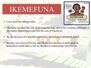 IKEMEFUNA
 A boy from the Mbaino tribe.
 His father murders the wife of an Umuofia man, and in the resulting settlement of
the matter, Ikemefuma is put into the care of Okonkwo.
 By the decision of Umuofian authorities, Ikemefuna is ultimately killed.
 Became very close to Nwoye, and Okonkwo's decision to participate in
Ikemefuna's death takes a toll on Okonkwo's relationship with Nwoye.
 