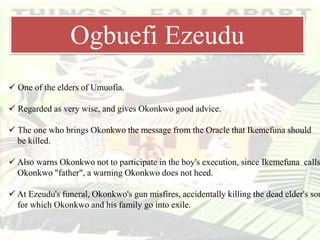  One of the elders of Umuofia.
 Regarded as very wise, and gives Okonkwo good advice.
 The one who brings Okonkwo the message from the Oracle that Ikemefuna should
be killed.
 Also warns Okonkwo not to participate in the boy's execution, since Ikemefuna calls
Okonkwo "father", a warning Okonkwo does not heed.
 At Ezeudu's funeral, Okonkwo's gun misfires, accidentally killing the dead elder's son
for which Okonkwo and his family go into exile.
Ogbuefi Ezeudu
 