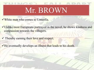 Mr. Brown
White man who comes to Umuofia.
Unlike most Europeans portrayed in the novel, he shows kindness and
compassion towards the villagers.
 Thereby earning their love and respect.
He eventually develops an illness that leads to his death.
Mr. BROWN
 