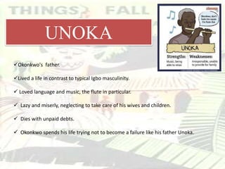 Okonkwo's father.
Lived a life in contrast to typical Igbo masculinity.
 Loved language and music, the flute in particular.
 Lazy and miserly, neglecting to take care of his wives and children.
 Dies with unpaid debts.
 Okonkwo spends his life trying not to become a failure like his father Unoka.
UNOKA
 