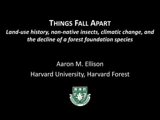 THINGS FALL APART
Land-use history, non-native insects, climatic change, and
the decline of a forest foundation species
Aaron M. Ellison
Harvard University, Harvard Forest
 
