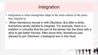 Integration
• Integration is when immigrants adapt to the main culture of the place
they migrate to.
• When Ikemefuna moved in with Okonkwo, But after a while,
Ikemefuna slowly started to integrate. For example, there is a
tradition in Umuofia that the son of the farmer hits the trees with a
stick to get better harvest. After some time, Ikemefuna was
allowed to join Okonkwo´s biological son in this ritual.
 